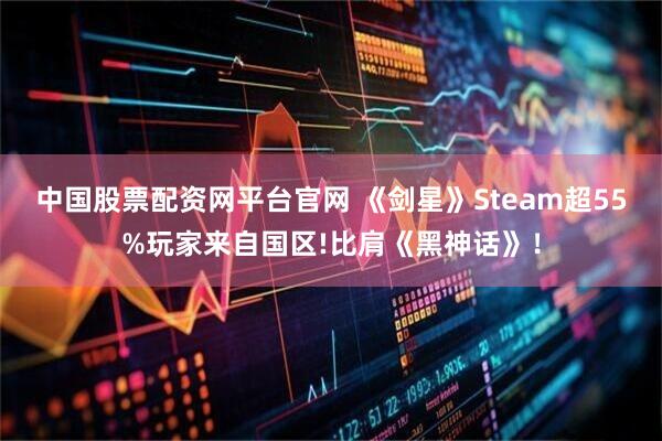 中国股票配资网平台官网 《剑星》Steam超55%玩家来自国区!比肩《黑神话》！