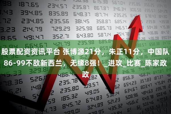 股票配资资讯平台 张博源21分，朱正11分，中国队86-99不敌新西兰，无缘8强！_进攻_比赛_陈家政