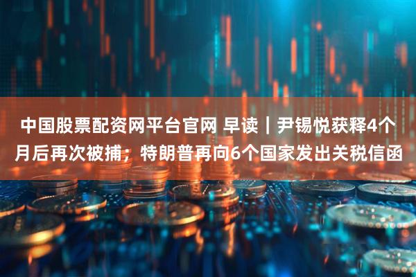 中国股票配资网平台官网 早读｜尹锡悦获释4个月后再次被捕；特朗普再向6个国家发出关税信函