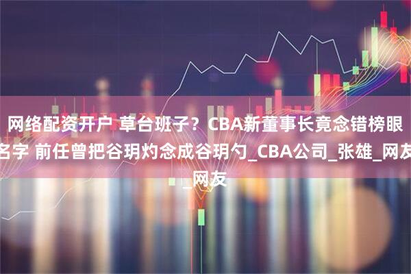网络配资开户 草台班子？CBA新董事长竟念错榜眼名字 前任曾把谷玥灼念成谷玥勺_CBA公司_张雄_网友