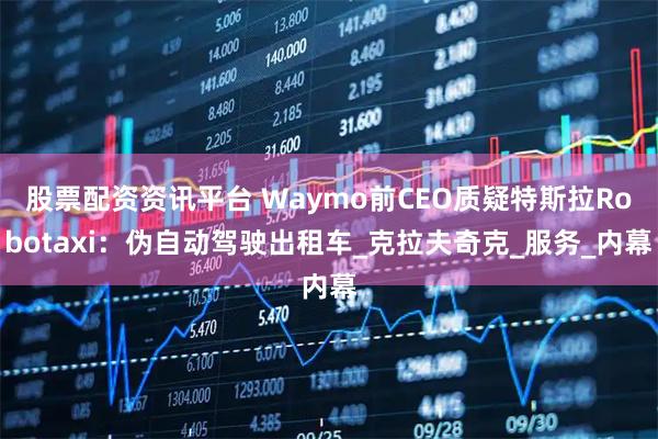 股票配资资讯平台 Waymo前CEO质疑特斯拉Robotaxi：伪自动驾驶出租车_克拉夫奇克_服务_内幕