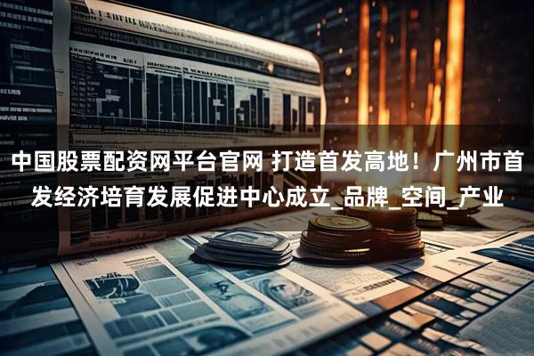 中国股票配资网平台官网 打造首发高地！广州市首发经济培育发展促进中心成立_品牌_空间_产业