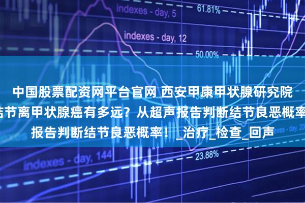 中国股票配资网平台官网 西安甲康甲状腺研究院专家讲解：甲状腺结节离甲状腺癌有多远？从超声报告判断结节良恶概率！_治疗_检查_回声