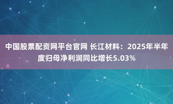 中国股票配资网平台官网 长江材料：2025年半年度归母净利润同比增长5.03%