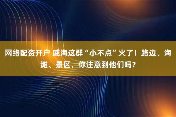 网络配资开户 威海这群“小不点”火了！路边、海滩、景区，你注意到他们吗？