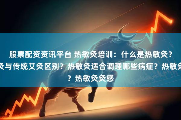 股票配资资讯平台 热敏灸培训：什么是热敏灸？热敏灸与传统艾灸区别？热敏灸适合调理哪些病症？热敏灸灸感