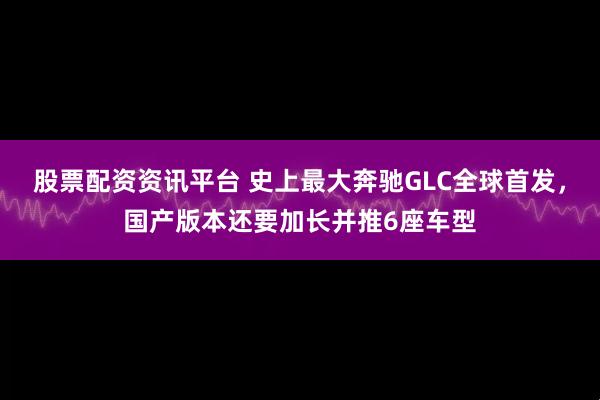 股票配资资讯平台 史上最大奔驰GLC全球首发，国产版本还要加长并推6座车型