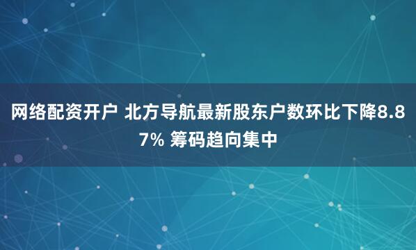 网络配资开户 北方导航最新股东户数环比下降8.87% 筹码趋向集中