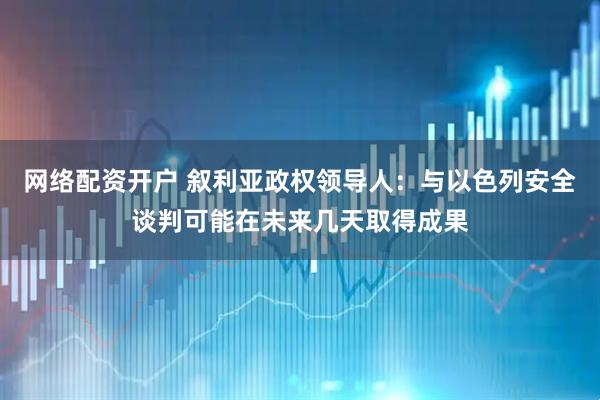 网络配资开户 叙利亚政权领导人：与以色列安全谈判可能在未来几天取得成果