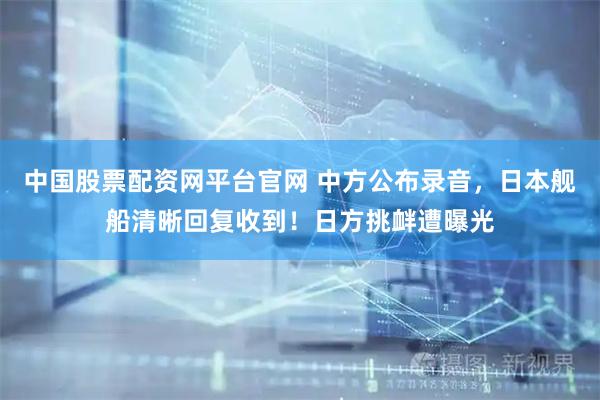 中国股票配资网平台官网 中方公布录音，日本舰船清晰回复收到！日方挑衅遭曝光