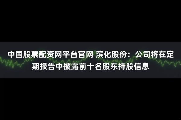 中国股票配资网平台官网 滨化股份：公司将在定期报告中披露前十名股东持股信息