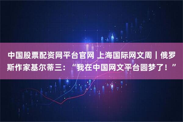中国股票配资网平台官网 上海国际网文周｜俄罗斯作家基尔蒂三：“我在中国网文平台圆梦了！”