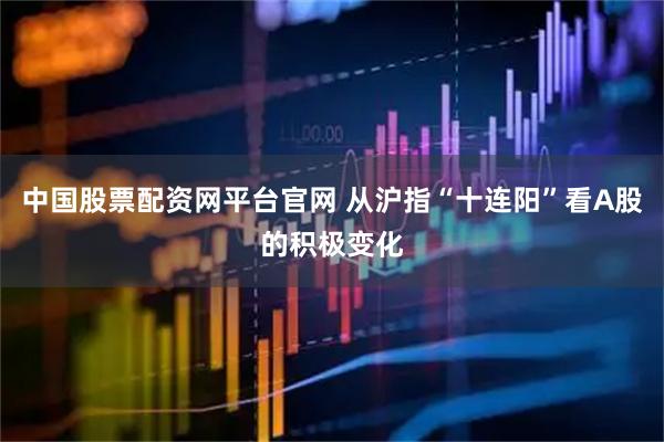中国股票配资网平台官网 从沪指“十连阳”看A股的积极变化