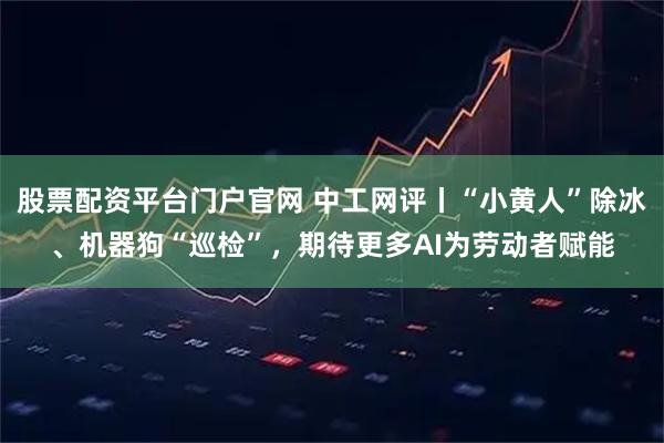 股票配资平台门户官网 中工网评丨“小黄人”除冰、机器狗“巡检”，期待更多AI为劳动者赋能