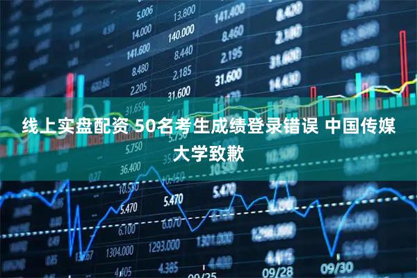 线上实盘配资 50名考生成绩登录错误 中国传媒大学致歉