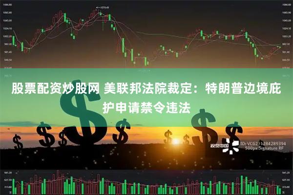 股票配资炒股网 美联邦法院裁定：特朗普边境庇护申请禁令违法