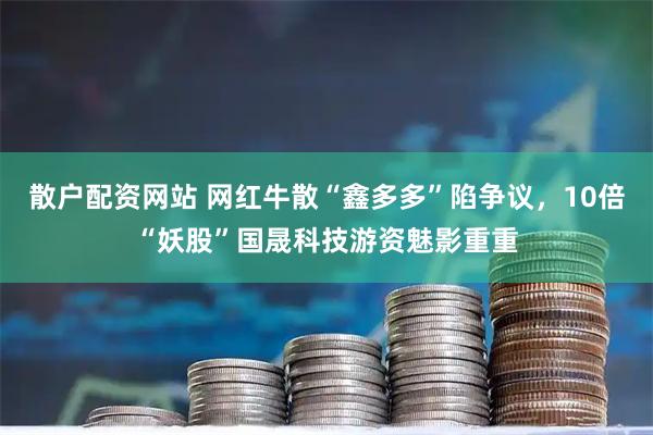 散户配资网站 网红牛散“鑫多多”陷争议，10倍“妖股”国晟科技游资魅影重重