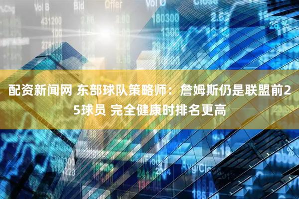 配资新闻网 东部球队策略师：詹姆斯仍是联盟前25球员 完全健康时排名更高