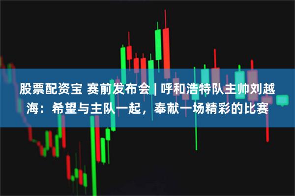 股票配资宝 赛前发布会 | 呼和浩特队主帅刘越海：希望与主队一起，奉献一场精彩的比赛