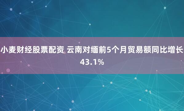 小麦财经股票配资 云南对缅前5个月贸易额同比增长43.1%